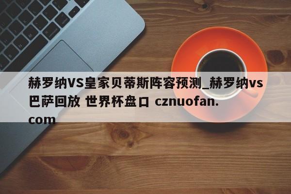 赫罗纳VS皇家贝蒂斯阵容预测_赫罗纳vs巴萨回放 世界杯盘口 cznuofan.com