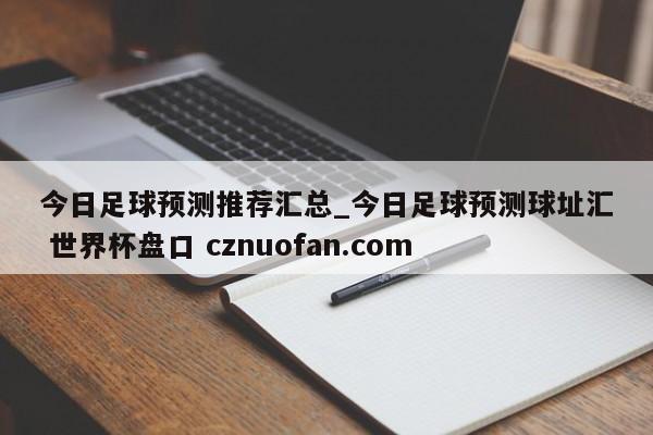今日足球预测推荐汇总_今日足球预测球址汇 世界杯盘口 cznuofan.com