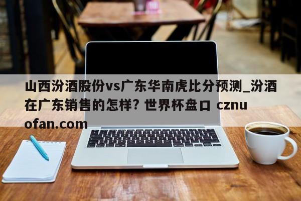 山西汾酒股份vs广东华南虎比分预测_汾酒在广东销售的怎样? 世界杯盘口 cznuofan.com