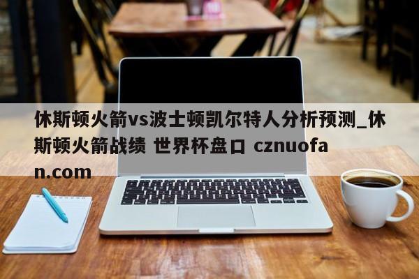 休斯顿火箭vs波士顿凯尔特人分析预测_休斯顿火箭战绩 世界杯盘口 cznuofan.com