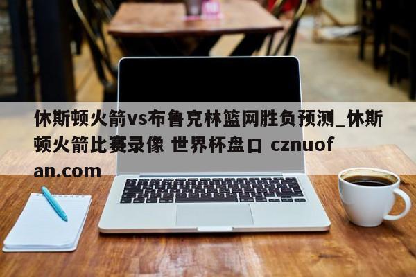 休斯顿火箭vs布鲁克林篮网胜负预测_休斯顿火箭比赛录像 世界杯盘口 cznuofan.com
