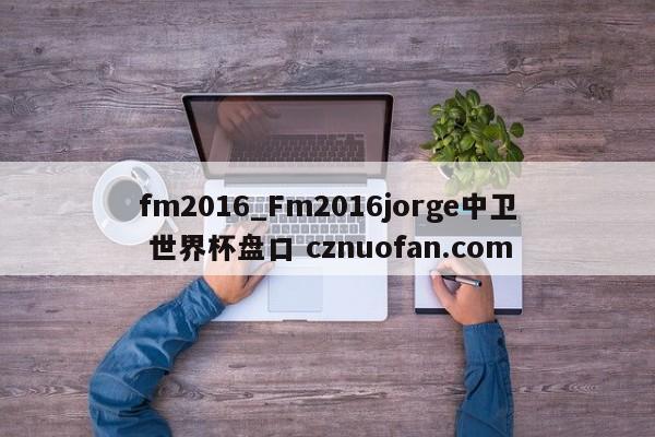 fm2016_Fm2016jorge中卫 世界杯盘口 cznuofan.com