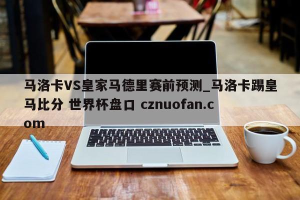 马洛卡VS皇家马德里赛前预测_马洛卡踢皇马比分 世界杯盘口 cznuofan.com