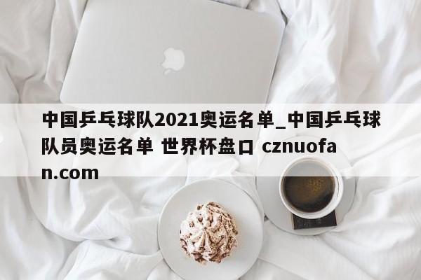 中国乒乓球队2021奥运名单_中国乒乓球队员奥运名单 世界杯盘口 cznuofan.com