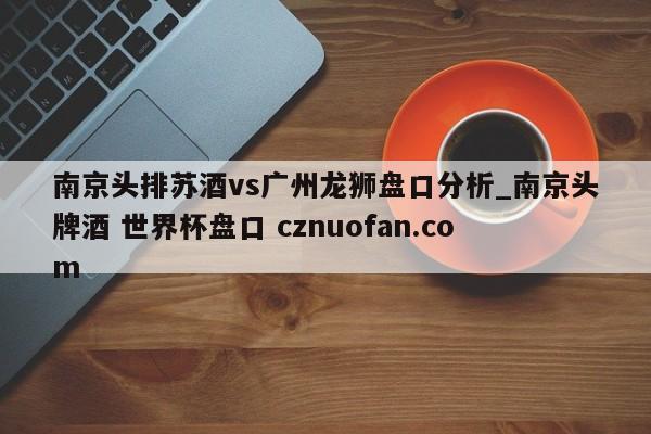 南京头排苏酒vs广州龙狮盘口分析_南京头牌酒 世界杯盘口 cznuofan.com