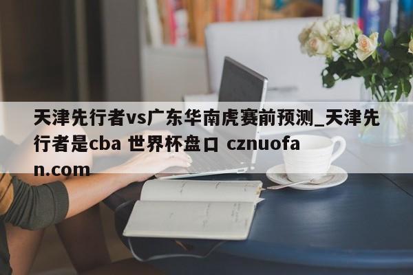天津先行者vs广东华南虎赛前预测_天津先行者是cba 世界杯盘口 cznuofan.com