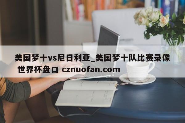 美国梦十vs尼日利亚_美国梦十队比赛录像 世界杯盘口 cznuofan.com