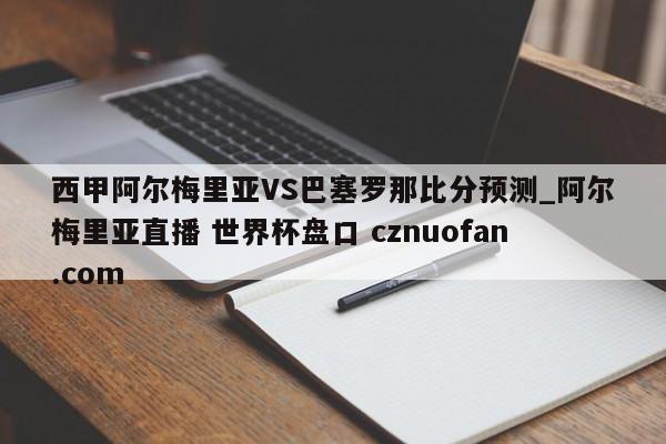 西甲阿尔梅里亚VS巴塞罗那比分预测_阿尔梅里亚直播 世界杯盘口 cznuofan.com