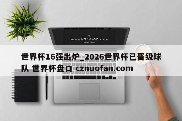 世界杯16强出炉_2026世界杯已晋级球队 世界杯盘口 cznuofan.com
