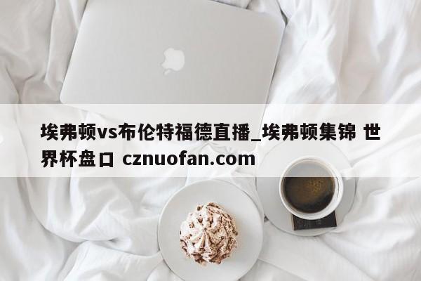 埃弗顿vs布伦特福德直播_埃弗顿集锦 世界杯盘口 cznuofan.com