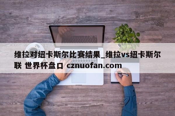 维拉对纽卡斯尔比赛结果_维拉vs纽卡斯尔联 世界杯盘口 cznuofan.com