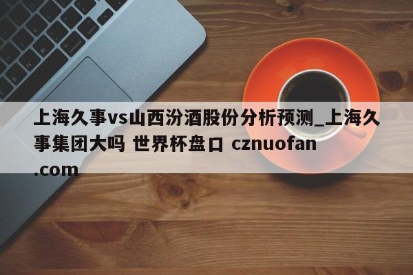 上海久事vs山西汾酒股份分析预测_上海久事集团大吗 世界杯盘口 cznuofan.com