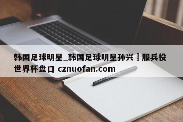 韩国足球明星_韩国足球明星孙兴慜服兵役 世界杯盘口 cznuofan.com