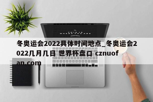 冬奥运会2022具体时间地点_冬奥运会2022几月几日 世界杯盘口 cznuofan.com