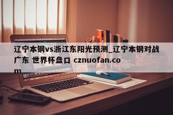 辽宁本钢vs浙江东阳光预测_辽宁本钢对战广东 世界杯盘口 cznuofan.com