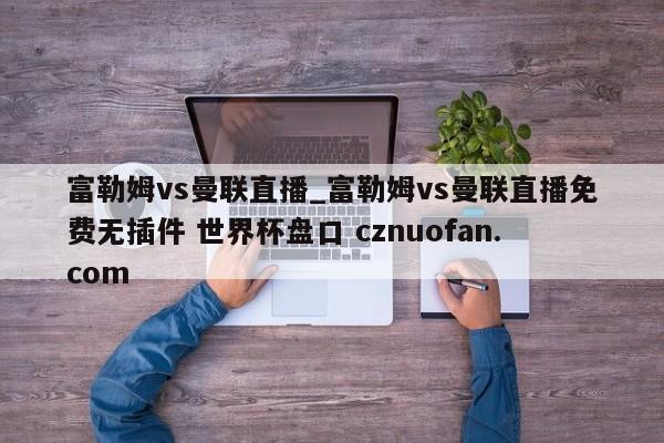 富勒姆vs曼联直播_富勒姆vs曼联直播免费无插件 世界杯盘口 cznuofan.com