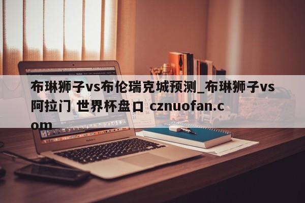 布琳狮子vs布伦瑞克城预测_布琳狮子vs阿拉门 世界杯盘口 cznuofan.com
