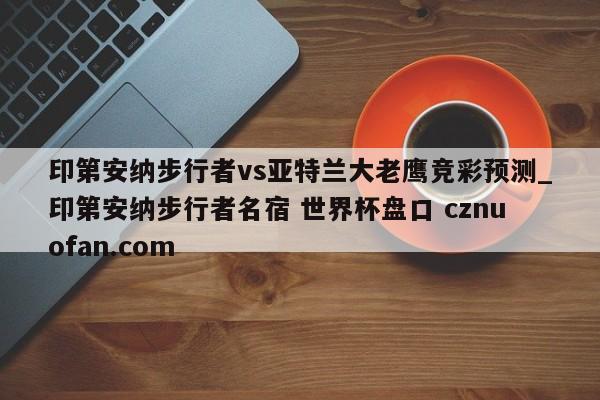 印第安纳步行者vs亚特兰大老鹰竞彩预测_印第安纳步行者名宿 世界杯盘口 cznuofan.com