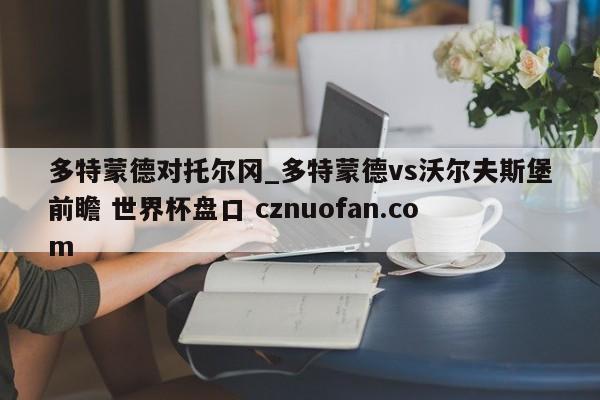 多特蒙德对托尔冈_多特蒙德vs沃尔夫斯堡前瞻 世界杯盘口 cznuofan.com