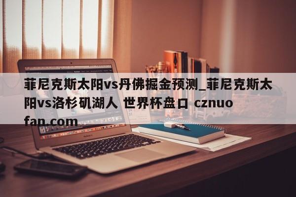 菲尼克斯太阳vs丹佛掘金预测_菲尼克斯太阳vs洛杉矶湖人 世界杯盘口 cznuofan.com