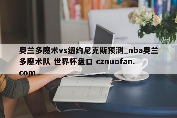 奥兰多魔术vs纽约尼克斯预测_nba奥兰多魔术队 世界杯盘口 cznuofan.com