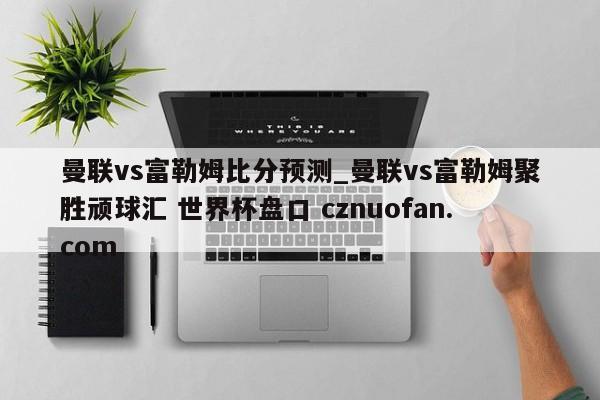 曼联vs富勒姆比分预测_曼联vs富勒姆聚胜顽球汇 世界杯盘口 cznuofan.com