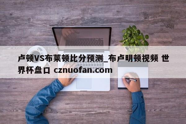 卢顿VS布莱顿比分预测_布卢明顿视频 世界杯盘口 cznuofan.com