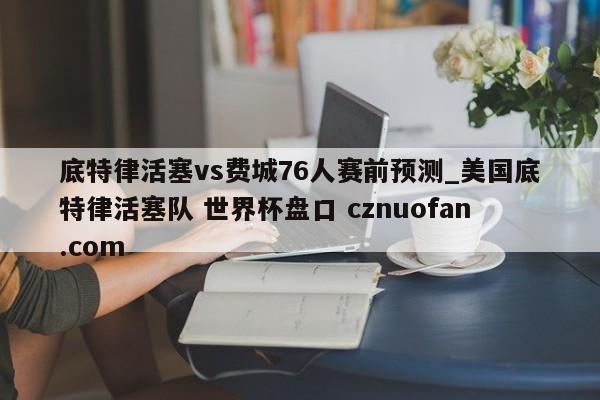 底特律活塞vs费城76人赛前预测_美国底特律活塞队 世界杯盘口 cznuofan.com