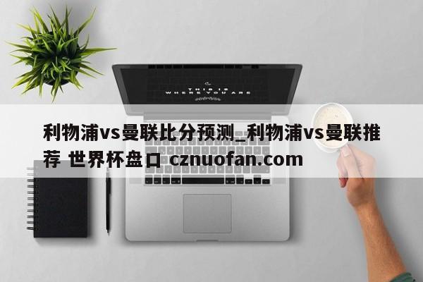 利物浦vs曼联比分预测_利物浦vs曼联推荐 世界杯盘口 cznuofan.com