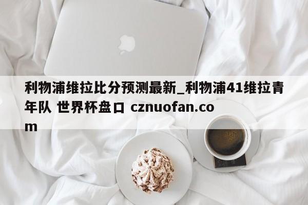 利物浦维拉比分预测最新_利物浦41维拉青年队 世界杯盘口 cznuofan.com