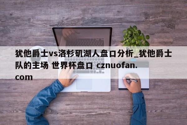 犹他爵士vs洛杉矶湖人盘口分析_犹他爵士队的主场 世界杯盘口 cznuofan.com