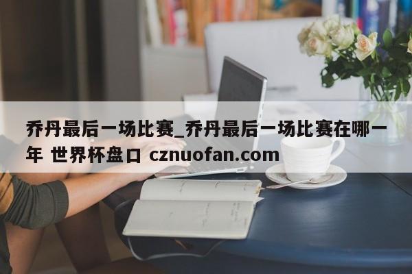 乔丹最后一场比赛_乔丹最后一场比赛在哪一年 世界杯盘口 cznuofan.com