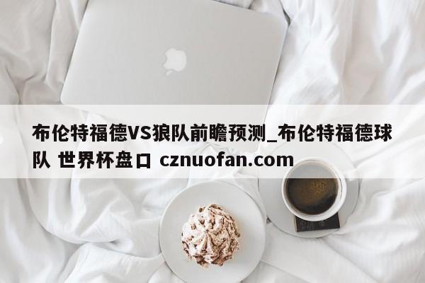布伦特福德VS狼队前瞻预测_布伦特福德球队 世界杯盘口 cznuofan.com