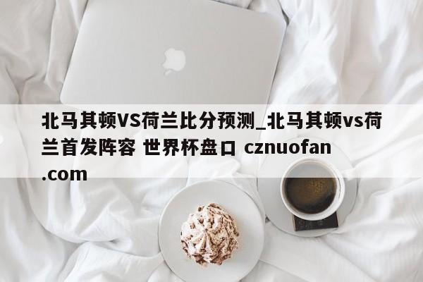 北马其顿VS荷兰比分预测_北马其顿vs荷兰首发阵容 世界杯盘口 cznuofan.com