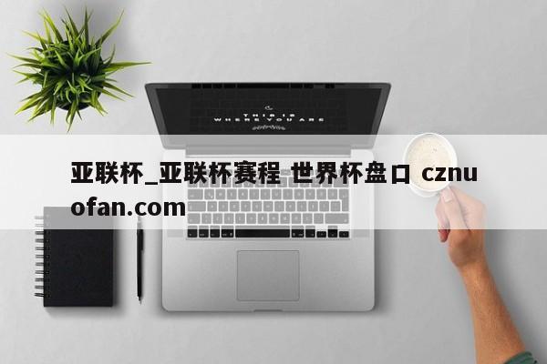 亚联杯_亚联杯赛程 世界杯盘口 cznuofan.com