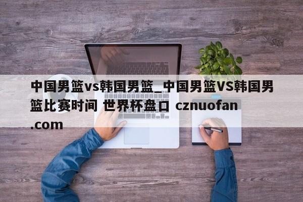 中国男篮vs韩国男篮_中国男篮VS韩国男篮比赛时间 世界杯盘口 cznuofan.com