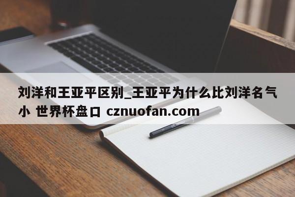 刘洋和王亚平区别_王亚平为什么比刘洋名气小 世界杯盘口 cznuofan.com