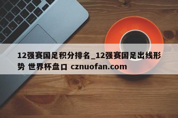 12强赛国足积分排名_12强赛国足出线形势 世界杯盘口 cznuofan.com