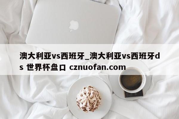 澳大利亚vs西班牙_澳大利亚vs西班牙ds 世界杯盘口 cznuofan.com