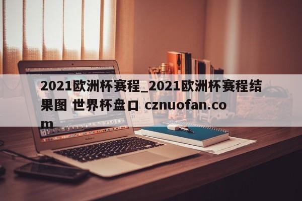 2021欧洲杯赛程_2021欧洲杯赛程结果图 世界杯盘口 cznuofan.com