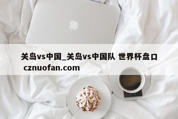 关岛vs中国_关岛vs中国队 世界杯盘口 cznuofan.com