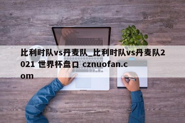 比利时队vs丹麦队_比利时队vs丹麦队2021 世界杯盘口 cznuofan.com
